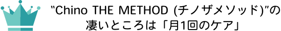“Chino THE METHOD (チノザメソッド)”の凄いところは「月1回のケア」